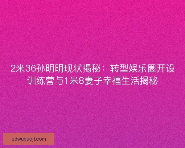 2米36孙明明现状揭秘：转型娱乐圈开设训练营与1米8妻子幸福生活揭秘