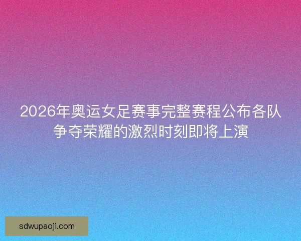 2026年奥运女足赛事完整赛程公布各队争夺荣耀的激烈时刻即将上演
