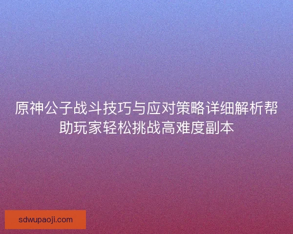 原神公子战斗技巧与应对策略详细解析帮助玩家轻松挑战高难度副本