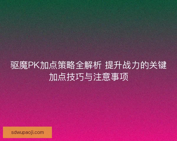 驱魔PK加点策略全解析 提升战力的关键加点技巧与注意事项