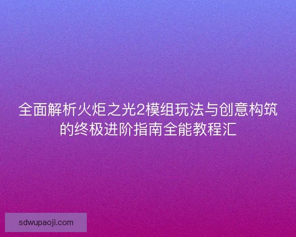 全面解析火炬之光2模组玩法与创意构筑的终极进阶指南全能教程汇