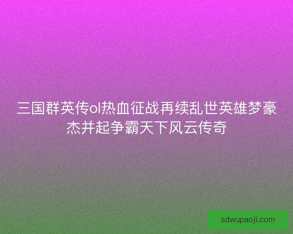 三国群英传ol热血征战再续乱世英雄梦豪杰并起争霸天下风云传奇