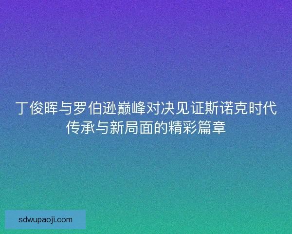 丁俊晖与罗伯逊巅峰对决见证斯诺克时代传承与新局面的精彩篇章