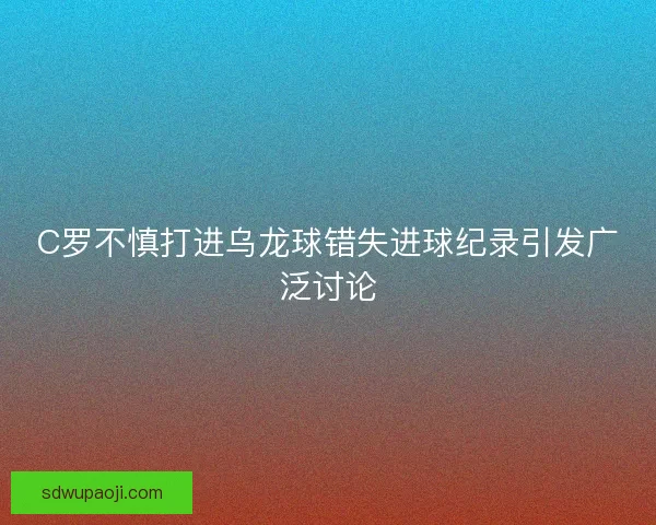C罗不慎打进乌龙球错失进球纪录引发广泛讨论