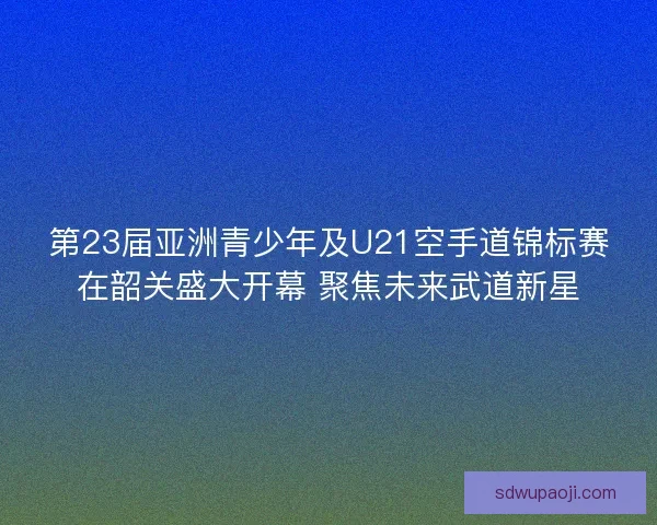 第23届亚洲青少年及U21空手道锦标赛在韶关盛大开幕 聚焦未来武道新星