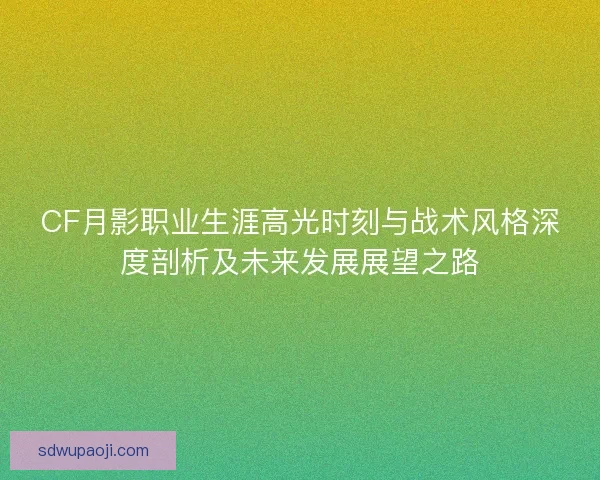CF月影职业生涯高光时刻与战术风格深度剖析及未来发展展望之路