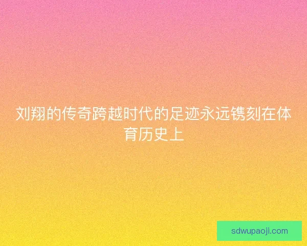 刘翔的传奇跨越时代的足迹永远镌刻在体育历史上