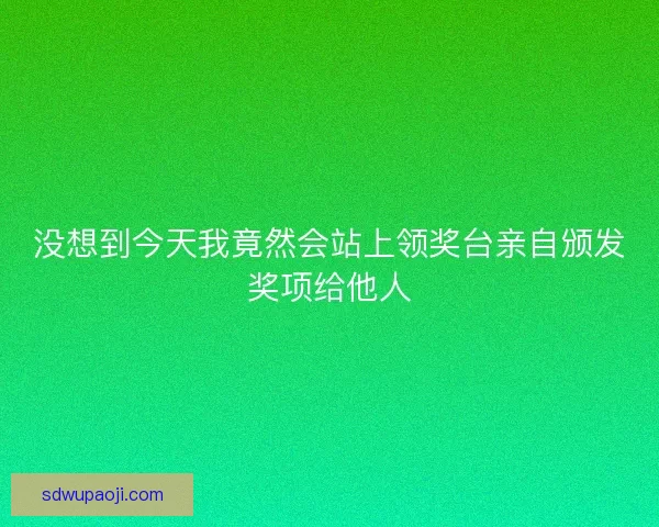 没想到今天我竟然会站上领奖台亲自颁发奖项给他人