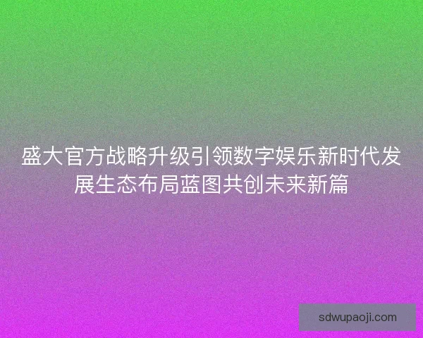 盛大官方战略升级引领数字娱乐新时代发展生态布局蓝图共创未来新篇