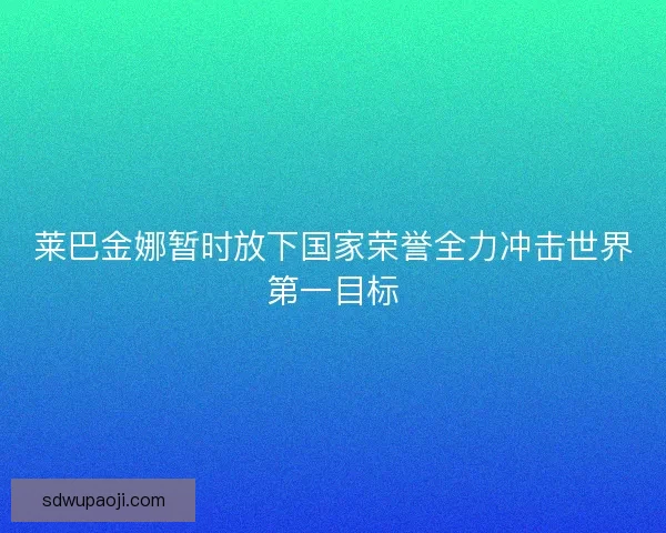 莱巴金娜暂时放下国家荣誉全力冲击世界第一目标