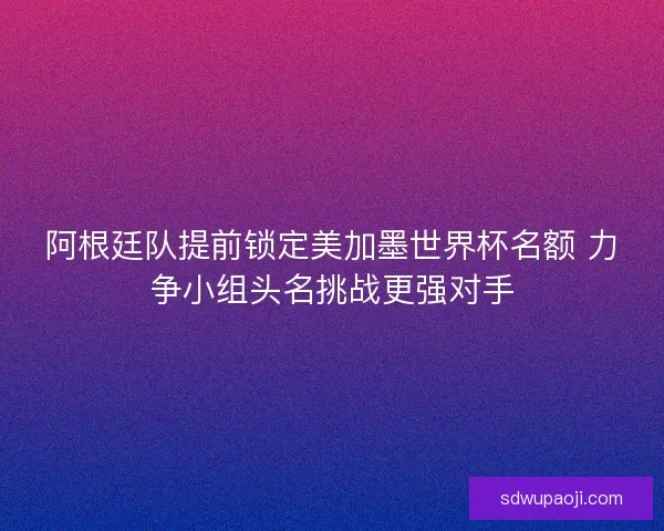 阿根廷队提前锁定美加墨世界杯名额 力争小组头名挑战更强对手
