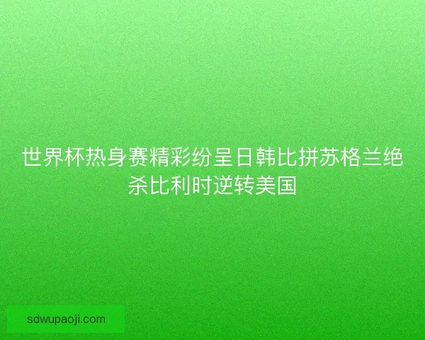世界杯热身赛精彩纷呈日韩比拼苏格兰绝杀比利时逆转美国