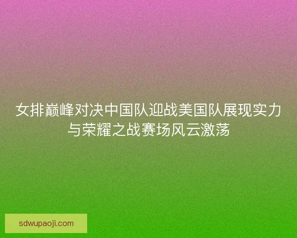 女排巅峰对决中国队迎战美国队展现实力与荣耀之战赛场风云激荡