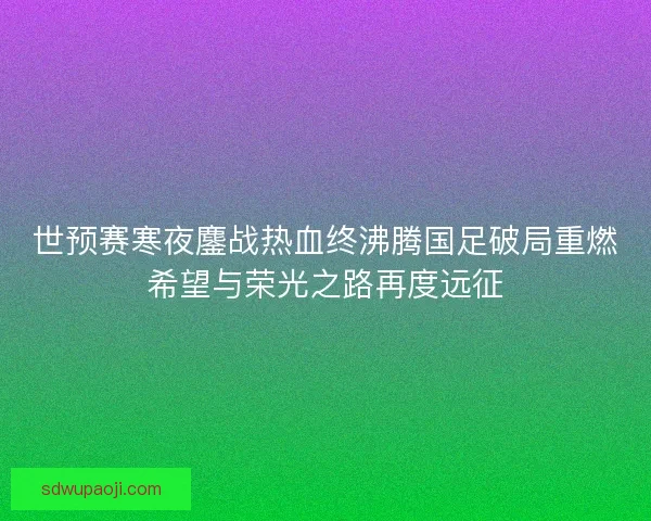 世预赛寒夜鏖战热血终沸腾国足破局重燃希望与荣光之路再度远征