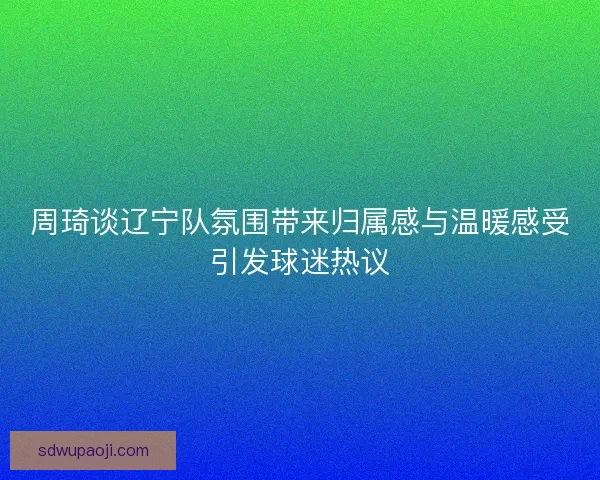 周琦谈辽宁队氛围带来归属感与温暖感受引发球迷热议
