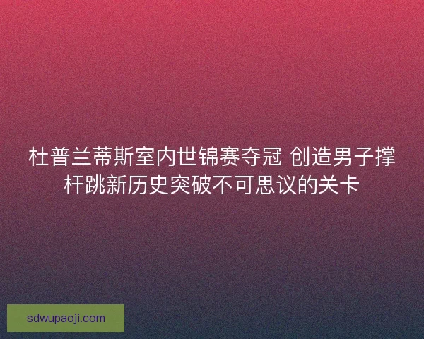 杜普兰蒂斯室内世锦赛夺冠 创造男子撑杆跳新历史突破不可思议的关卡