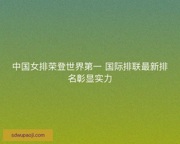 中国女排荣登世界第一 国际排联最新排名彰显实力