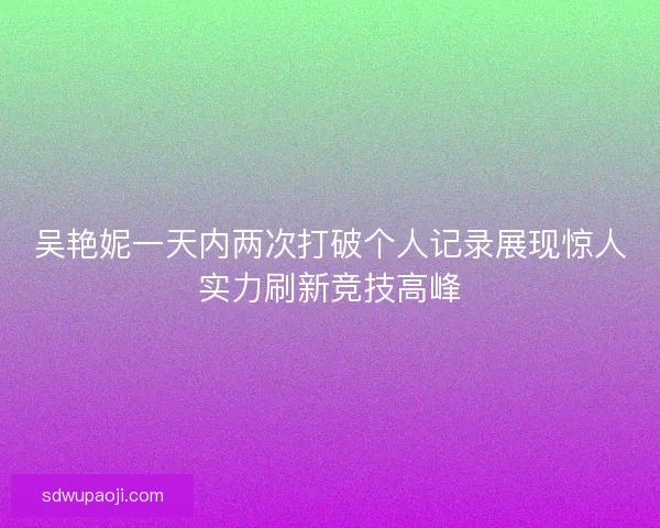 吴艳妮一天内两次打破个人记录展现惊人实力刷新竞技高峰