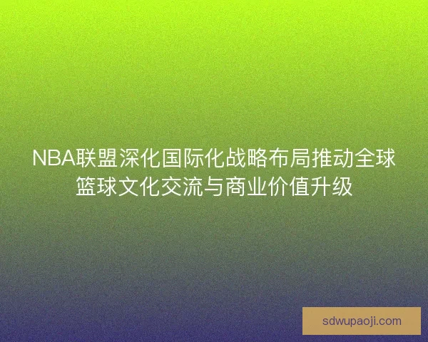 NBA联盟深化国际化战略布局推动全球篮球文化交流与商业价值升级