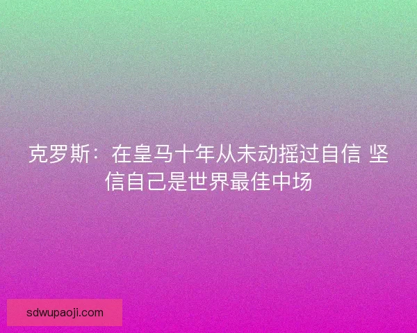 克罗斯：在皇马十年从未动摇过自信 坚信自己是世界最佳中场
