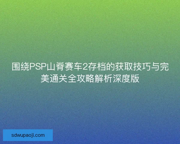 围绕PSP山脊赛车2存档的获取技巧与完美通关全攻略解析深度版