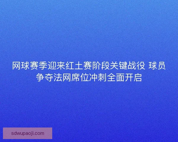 网球赛季迎来红土赛阶段关键战役 球员争夺法网席位冲刺全面开启