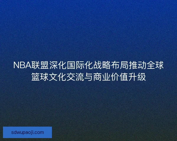 NBA联盟深化国际化战略布局推动全球篮球文化交流与商业价值升级