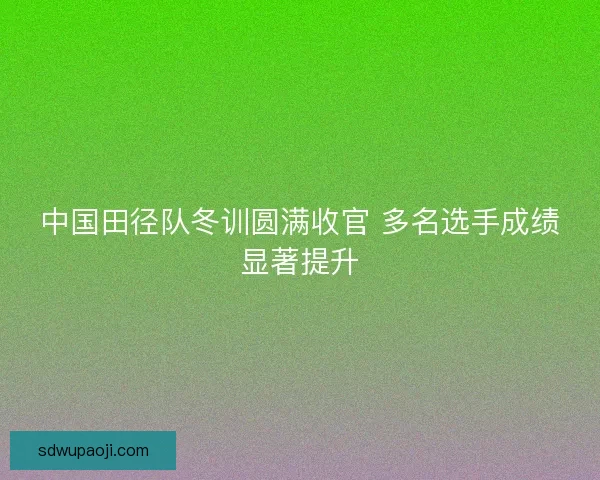 中国田径队冬训圆满收官 多名选手成绩显著提升