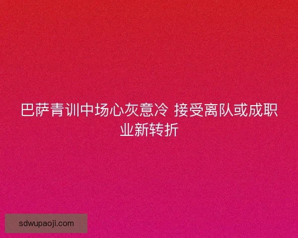 巴萨青训中场心灰意冷 接受离队或成职业新转折