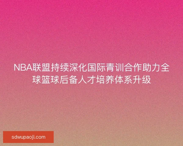 NBA联盟持续深化国际青训合作助力全球篮球后备人才培养体系升级