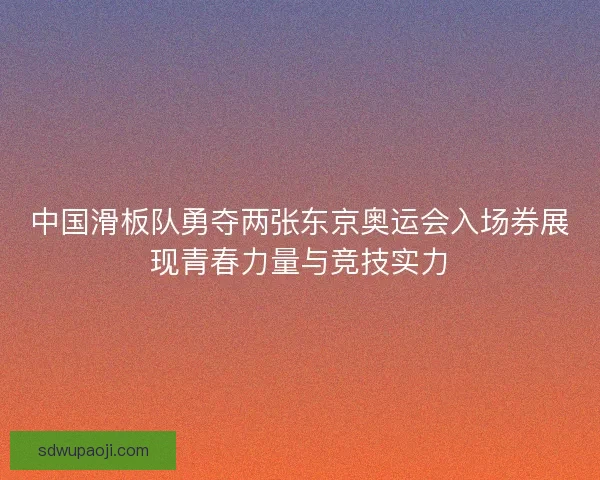 中国滑板队勇夺两张东京奥运会入场券展现青春力量与竞技实力