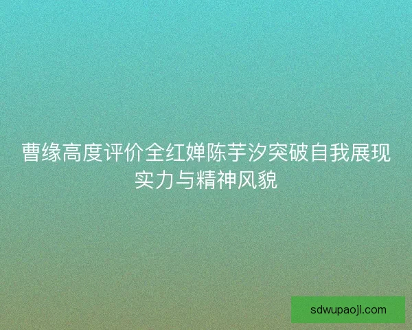 曹缘高度评价全红婵陈芋汐突破自我展现实力与精神风貌