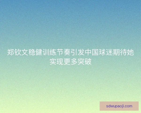 郑钦文稳健训练节奏引发中国球迷期待她实现更多突破