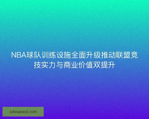 NBA球队训练设施全面升级推动联盟竞技实力与商业价值双提升
