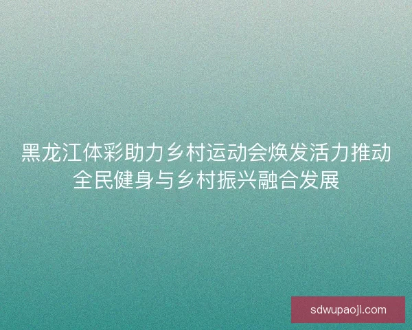 黑龙江体彩助力乡村运动会焕发活力推动全民健身与乡村振兴融合发展