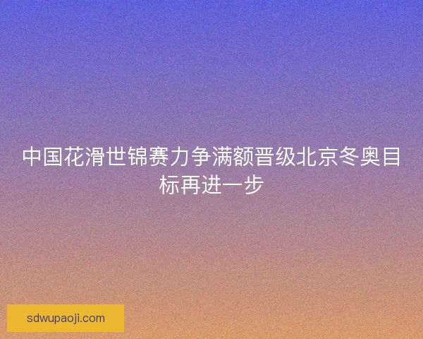 中国花滑世锦赛力争满额晋级北京冬奥目标再进一步