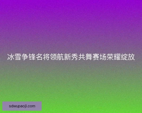 冰雪争锋名将领航新秀共舞赛场荣耀绽放