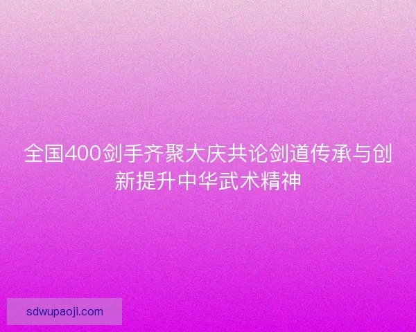全国400剑手齐聚大庆共论剑道传承与创新提升中华武术精神
