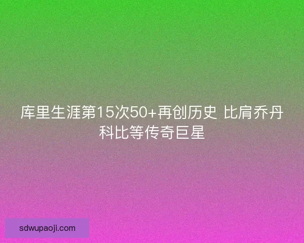 库里生涯第15次50+再创历史 比肩乔丹科比等传奇巨星
