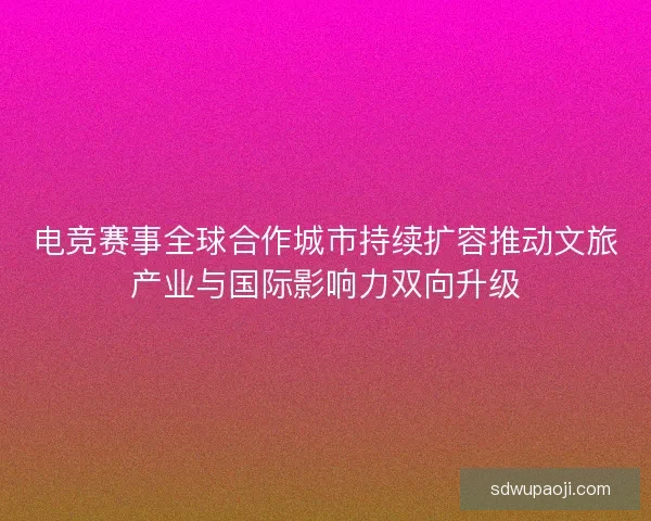 电竞赛事全球合作城市持续扩容推动文旅产业与国际影响力双向升级